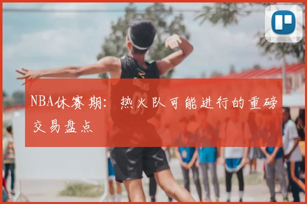 NBA休赛期：热火队可能进行的重磅交易盘点