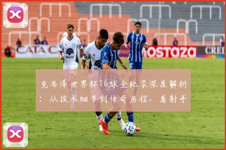 克洛泽世界杯16球全纪录深度解析：从技术细节到传奇历程，看射手王如何炼成