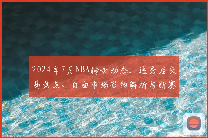2024年7月NBA转会动态：选秀后交易盘点、自由市场签约解析与新赛季冠军走势展望