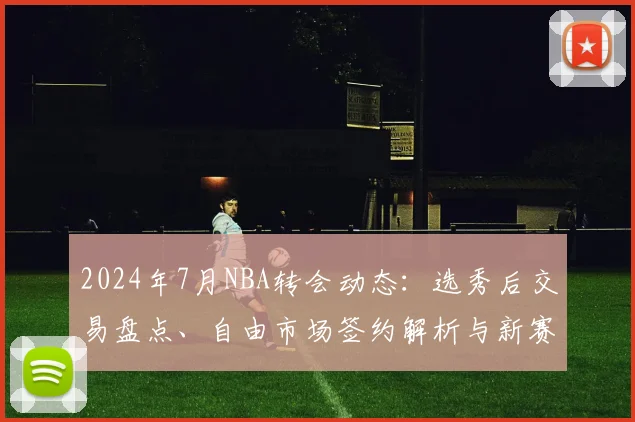 2024年7月NBA转会动态：选秀后交易盘点、自由市场签约解析与新赛季冠军走势展望