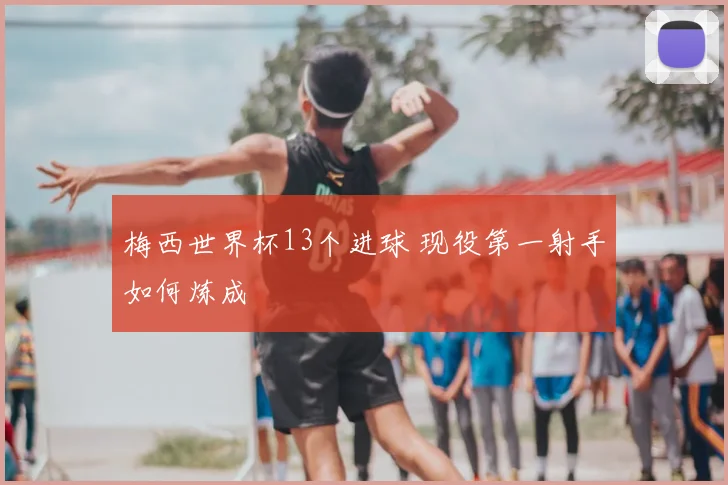 梅西世界杯13个进球 现役第一射手如何炼成