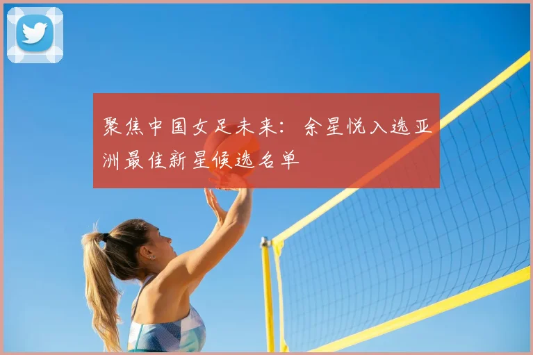 聚焦中国女足未来：余星悦入选亚洲最佳新星候选名单