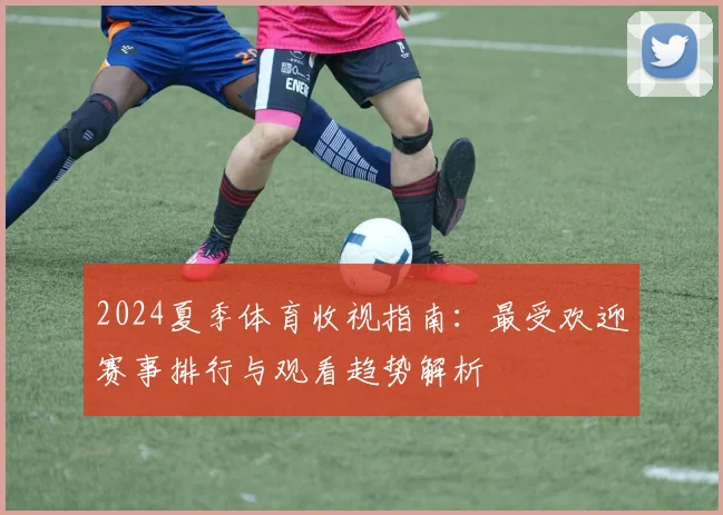 2024夏季体育收视指南：最受欢迎赛事排行与观看趋势解析