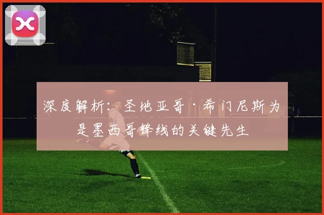 深度解析：圣地亚哥·希门尼斯为何是墨西哥锋线的关键先生