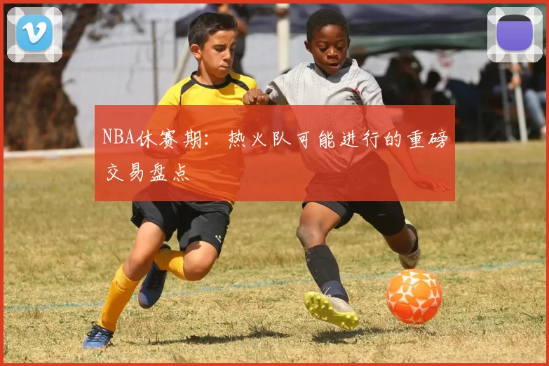 NBA休赛期：热火队可能进行的重磅交易盘点