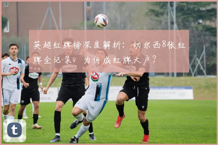 英超红牌榜深度解析：切尔西8张红牌全记录，为何成红牌大户？