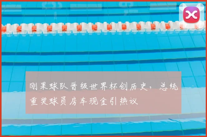刚果球队晋级世界杯创历史，总统重奖球员房车现金引热议